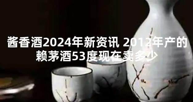 酱香酒2024年新资讯 2012年产的赖茅酒53度现在卖多少